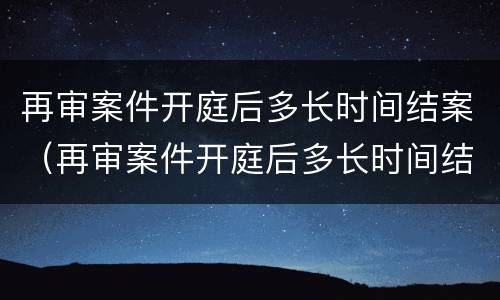 再审案件开庭后多长时间结案（再审案件开庭后多长时间结案啊）