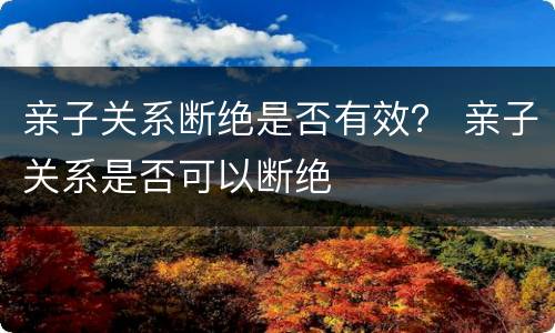 亲子关系断绝是否有效？ 亲子关系是否可以断绝