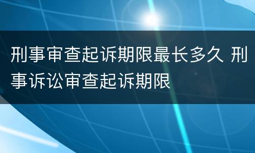 刑事审查起诉期限最长多久 刑事诉讼审查起诉期限