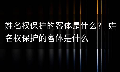 姓名权保护的客体是什么？ 姓名权保护的客体是什么