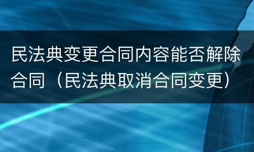 民法典变更合同内容能否解除合同（民法典取消合同变更）