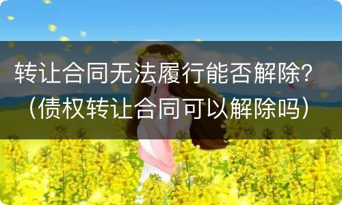 转让合同无法履行能否解除？（债权转让合同可以解除吗）