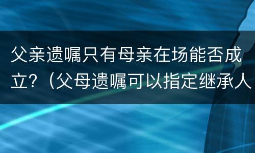 父亲遗嘱只有母亲在场能否成立?（父母遗嘱可以指定继承人吗）