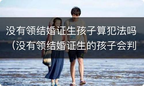 没有领结婚证生孩子算犯法吗（没有领结婚证生的孩子会判给谁）