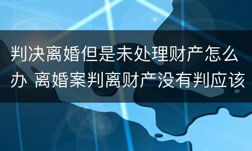 判决离婚但是未处理财产怎么办 离婚案判离财产没有判应该怎么办