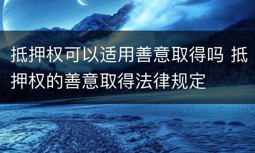 抵押权可以适用善意取得吗 抵押权的善意取得法律规定