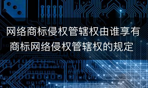 网络商标侵权管辖权由谁享有 商标网络侵权管辖权的规定