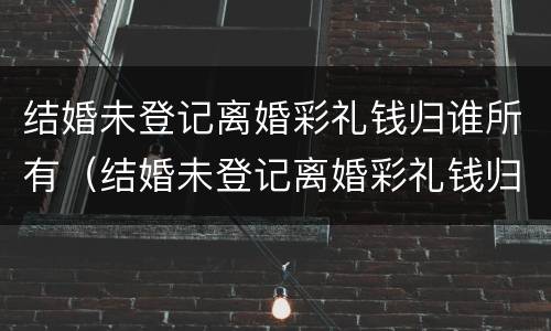 结婚未登记离婚彩礼钱归谁所有（结婚未登记离婚彩礼钱归谁所有呢）