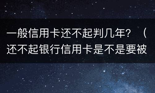 一般信用卡还不起判几年？（还不起银行信用卡是不是要被判刑）