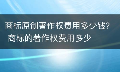 商标原创著作权费用多少钱？ 商标的著作权费用多少