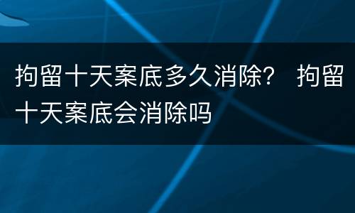 拘留十天案底多久消除？ 拘留十天案底会消除吗