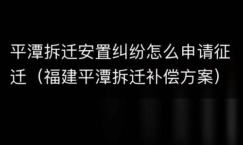 平潭拆迁安置纠纷怎么申请征迁（福建平潭拆迁补偿方案）