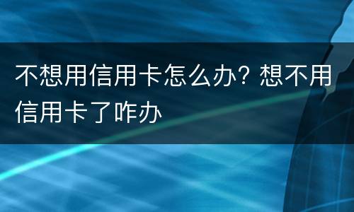 不想用信用卡怎么办? 想不用信用卡了咋办