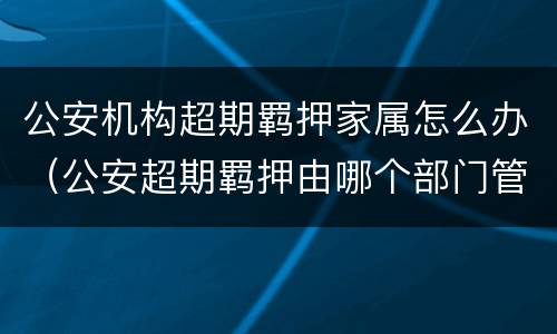 公安机构超期羁押家属怎么办（公安超期羁押由哪个部门管理）