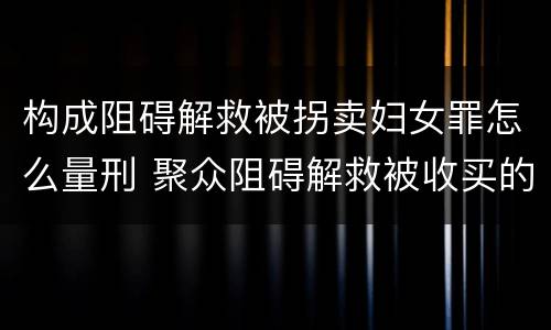 构成阻碍解救被拐卖妇女罪怎么量刑 聚众阻碍解救被收买的妇女儿童罪与妨害公务罪