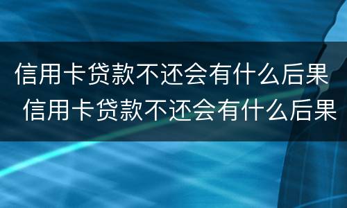 信用卡贷款不还会有什么后果 信用卡贷款不还会有什么后果吗