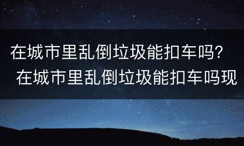 在城市里乱倒垃圾能扣车吗？ 在城市里乱倒垃圾能扣车吗现在