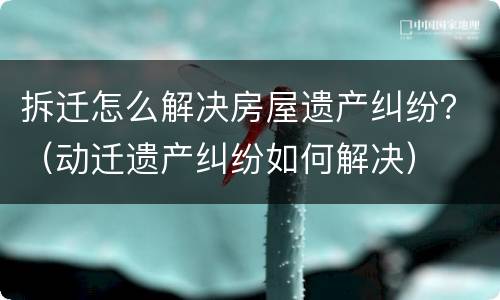 拆迁怎么解决房屋遗产纠纷？（动迁遗产纠纷如何解决）