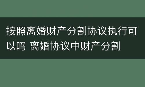 按照离婚财产分割协议执行可以吗 离婚协议中财产分割