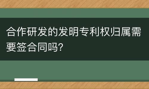 合作研发的发明专利权归属需要签合同吗？