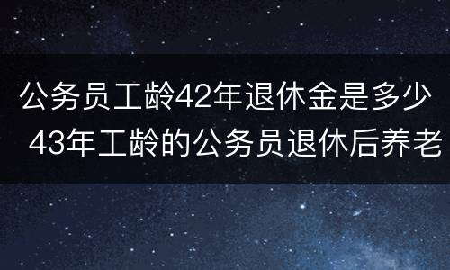 公务员工龄42年退休金是多少 43年工龄的公务员退休后养老金拿多少?