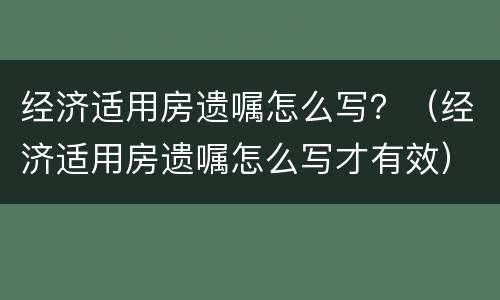 经济适用房遗嘱怎么写？（经济适用房遗嘱怎么写才有效）