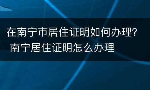 在南宁市居住证明如何办理？ 南宁居住证明怎么办理