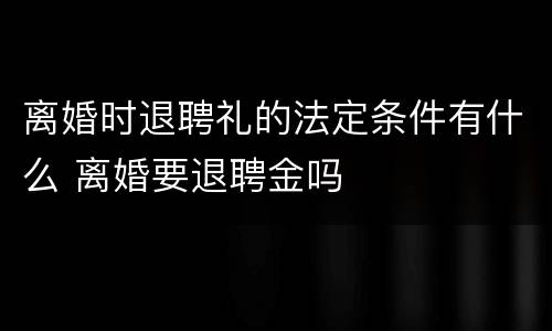 离婚时退聘礼的法定条件有什么 离婚要退聘金吗