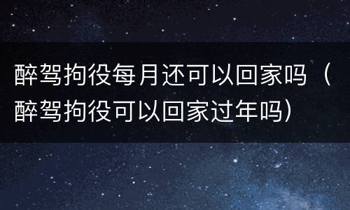 醉驾拘役每月还可以回家吗（醉驾拘役可以回家过年吗）