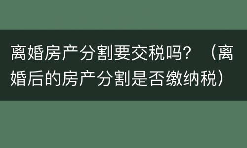 离婚房产分割要交税吗？（离婚后的房产分割是否缴纳税）