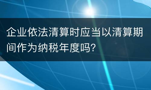 企业依法清算时应当以清算期间作为纳税年度吗？