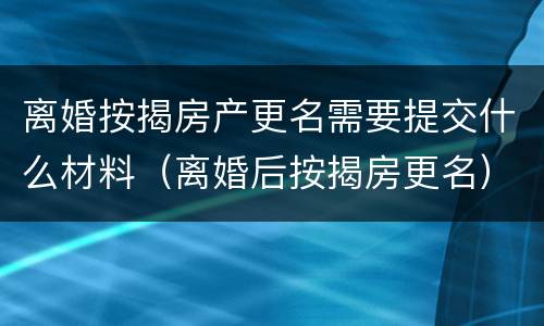 离婚按揭房产更名需要提交什么材料（离婚后按揭房更名）