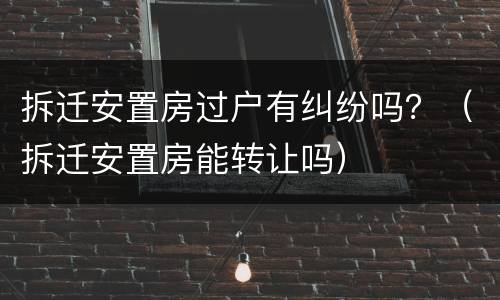 拆迁安置房过户有纠纷吗？（拆迁安置房能转让吗）