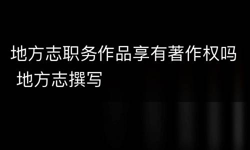 地方志职务作品享有著作权吗 地方志撰写