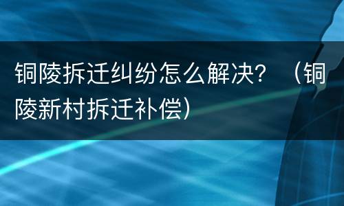 铜陵拆迁纠纷怎么解决？（铜陵新村拆迁补偿）