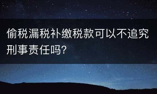 偷税漏税补缴税款可以不追究刑事责任吗？