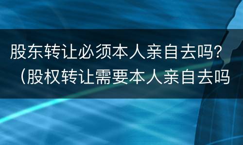 股东转让必须本人亲自去吗？（股权转让需要本人亲自去吗）