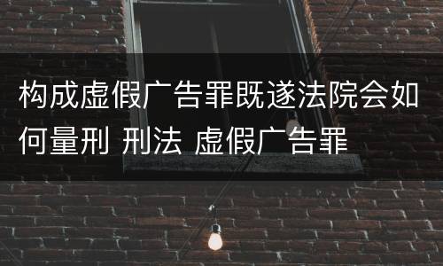 构成虚假广告罪既遂法院会如何量刑 刑法 虚假广告罪