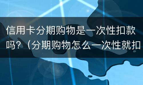 信用卡分期购物是一次性扣款吗?（分期购物怎么一次性就扣了）