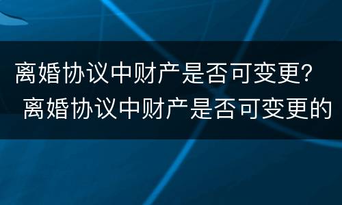 离婚协议中财产是否可变更？ 离婚协议中财产是否可变更的