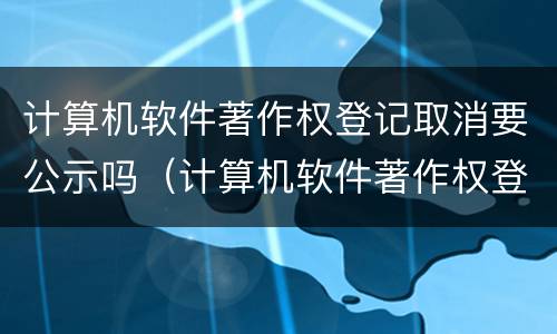 计算机软件著作权登记取消要公示吗（计算机软件著作权登记取消要公示吗）