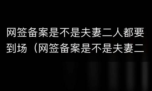 网签备案是不是夫妻二人都要到场（网签备案是不是夫妻二人都要到场办理）