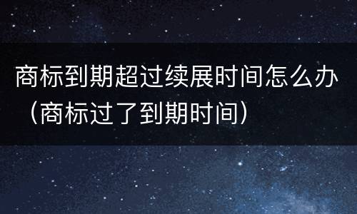 商标到期超过续展时间怎么办（商标过了到期时间）