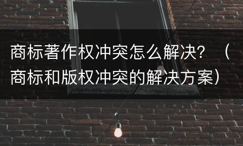 商标著作权冲突怎么解决？（商标和版权冲突的解决方案）