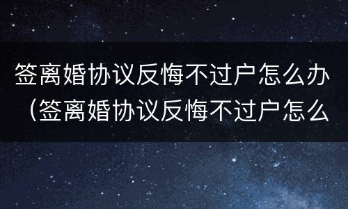 签离婚协议反悔不过户怎么办（签离婚协议反悔不过户怎么办呀）