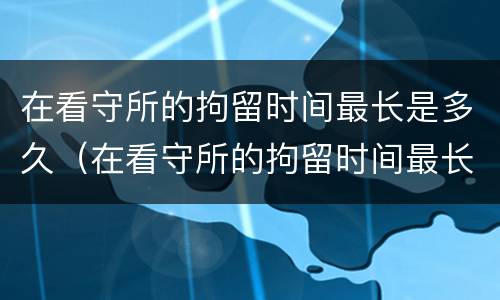 在看守所的拘留时间最长是多久（在看守所的拘留时间最长是多久啊）