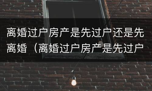 离婚过户房产是先过户还是先离婚（离婚过户房产是先过户还是先离婚后再过户）