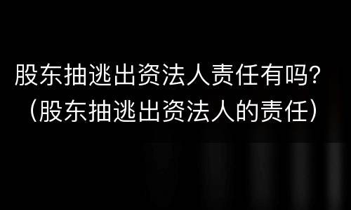 股东抽逃出资法人责任有吗？（股东抽逃出资法人的责任）