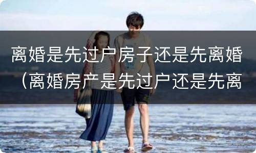 离婚是先过户房子还是先离婚（离婚房产是先过户还是先离婚）