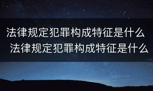 法律规定犯罪构成特征是什么 法律规定犯罪构成特征是什么意思